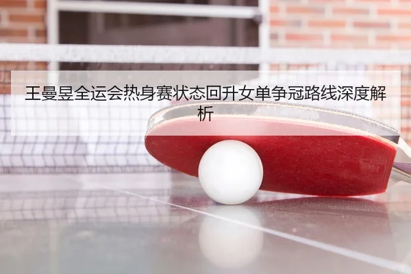 王曼昱全运会热身赛状态回升女单争冠路线深度解析